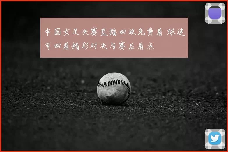 中国女足决赛直播回放免费看 球迷可回看精彩对决与赛后看点
