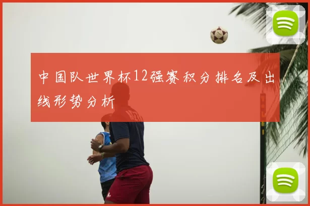 中国队世界杯12强赛积分排名及出线形势分析