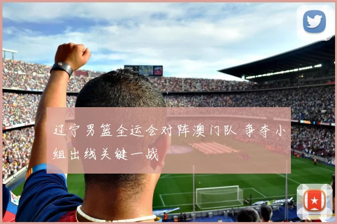 辽宁男篮全运会对阵澳门队 争夺小组出线关键一战