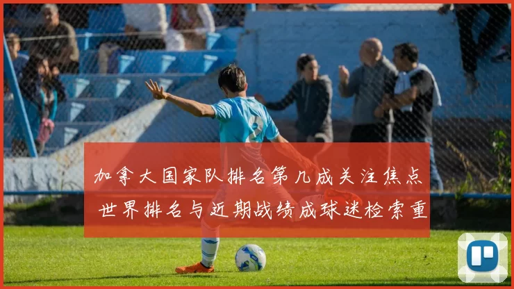 加拿大国家队排名第几成关注焦点 世界排名与近期战绩成球迷检索重点
