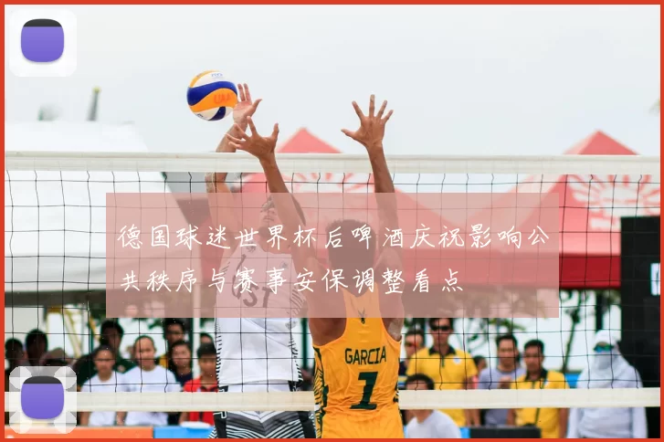 德国球迷世界杯后啤酒庆祝影响公共秩序与赛事安保调整看点