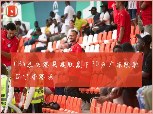 CBA总决赛易建联轰下30分广东险胜辽宁夺赛点