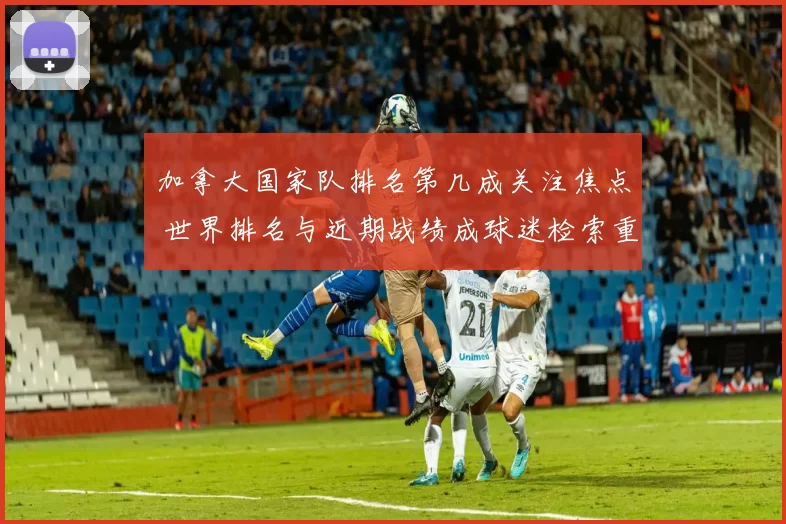 加拿大国家队排名第几成关注焦点 世界排名与近期战绩成球迷检索重点