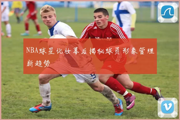 NBA球星化妆幕后揭秘球员形象管理新趋势