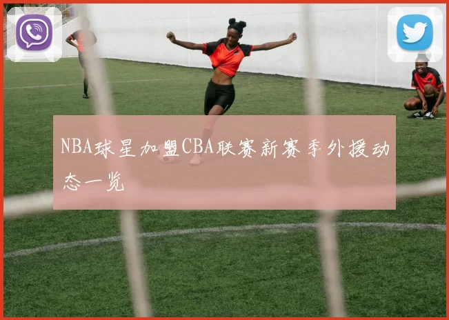 NBA球星加盟CBA联赛新赛季外援动态一览