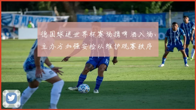 德国球迷世界杯赛场携啤酒入场，主办方加强安检以维护观赛秩序