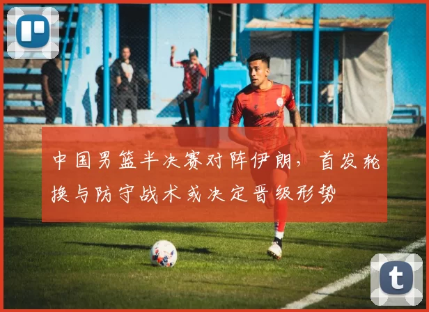 中国男篮半决赛对阵伊朗，首发轮换与防守战术或决定晋级形势