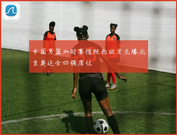 中国男篮加时赛惜败西班牙无缘北京奥运会四强席位