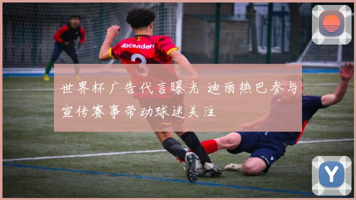 世界杯广告代言曝光 迪丽热巴参与宣传赛事带动球迷关注