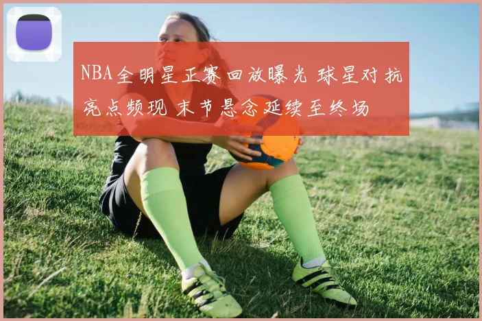 NBA全明星正赛回放曝光 球星对抗亮点频现 末节悬念延续至终场