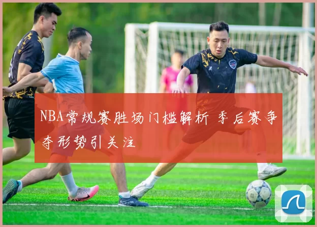 NBA常规赛胜场门槛解析 季后赛争夺形势引关注