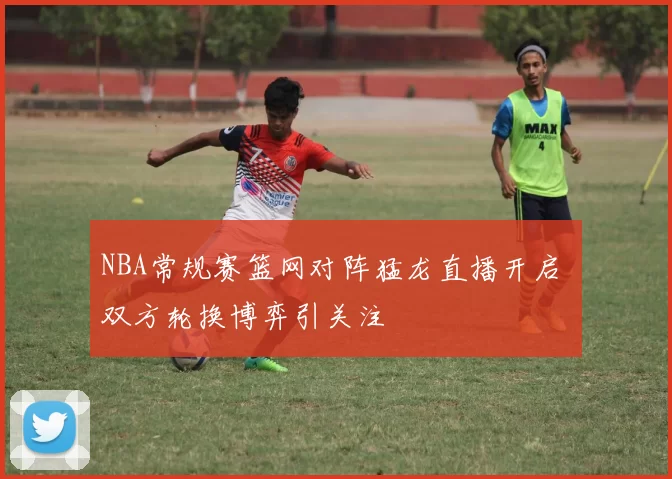 NBA常规赛篮网对阵猛龙直播开启 双方轮换博弈引关注