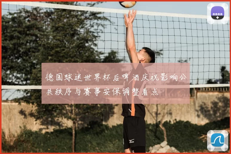 德国球迷世界杯后啤酒庆祝影响公共秩序与赛事安保调整看点