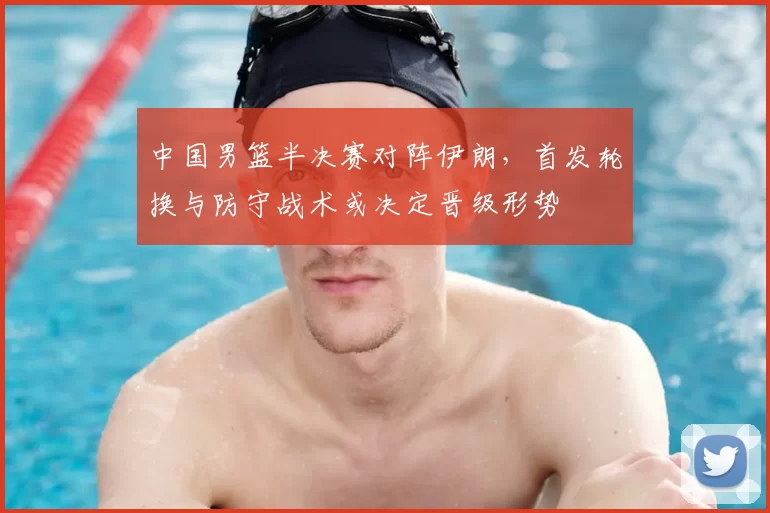 中国男篮半决赛对阵伊朗，首发轮换与防守战术或决定晋级形势