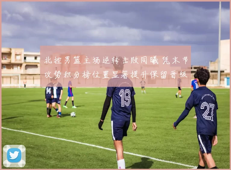 北控男篮主场逆转击败同曦 凭末节攻势积分榜位置显著提升保留晋级希望