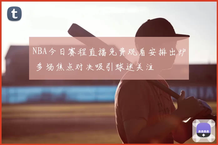 NBA今日赛程直播免费观看安排出炉 多场焦点对决吸引球迷关注