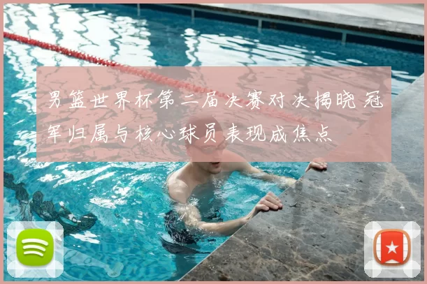 男篮世界杯第二届决赛对决揭晓 冠军归属与核心球员表现成焦点