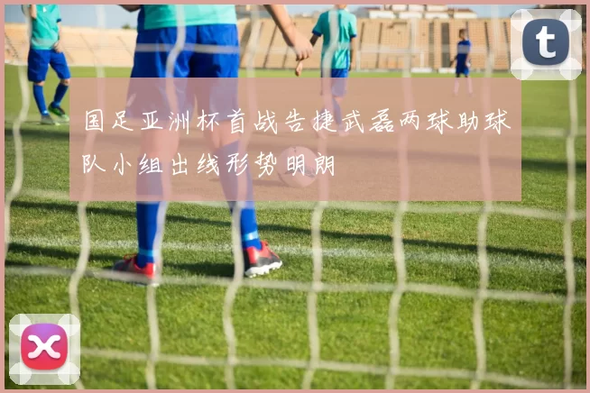 国足亚洲杯首战告捷武磊两球助球队小组出线形势明朗