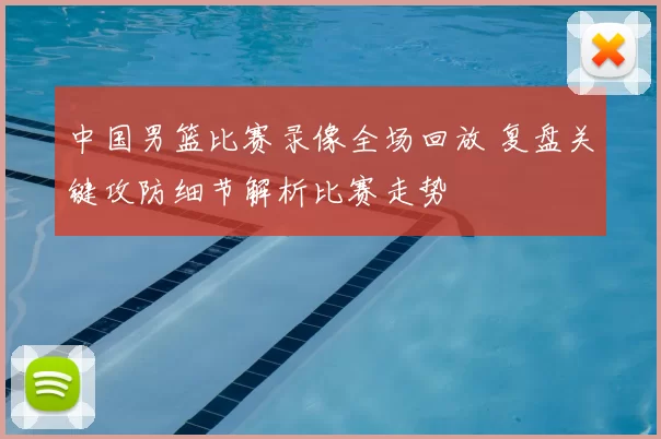 中国男篮比赛录像全场回放 复盘关键攻防细节解析比赛走势