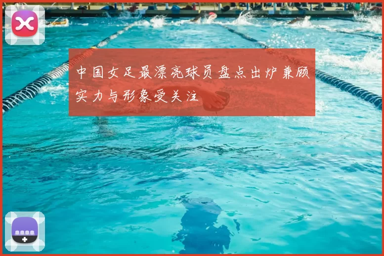 中国女足最漂亮球员盘点出炉兼顾实力与形象受关注