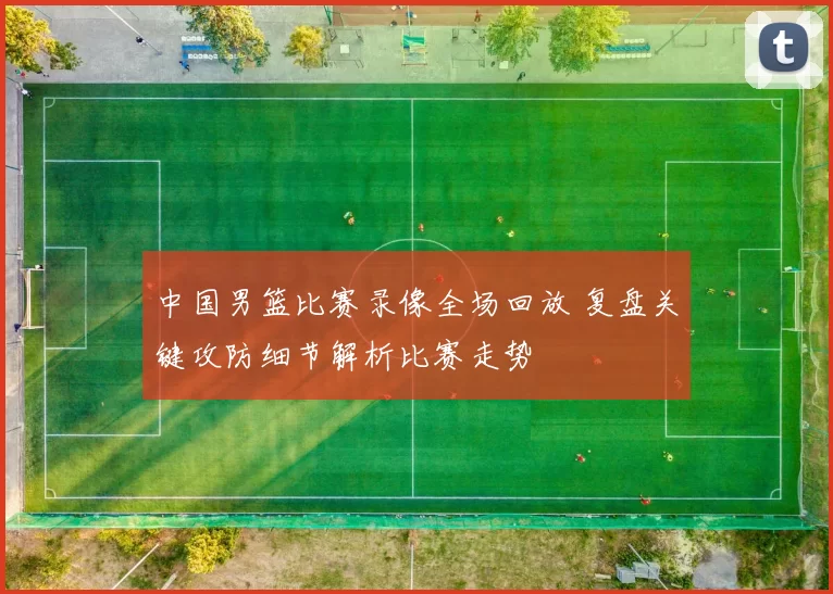 中国男篮比赛录像全场回放 复盘关键攻防细节解析比赛走势