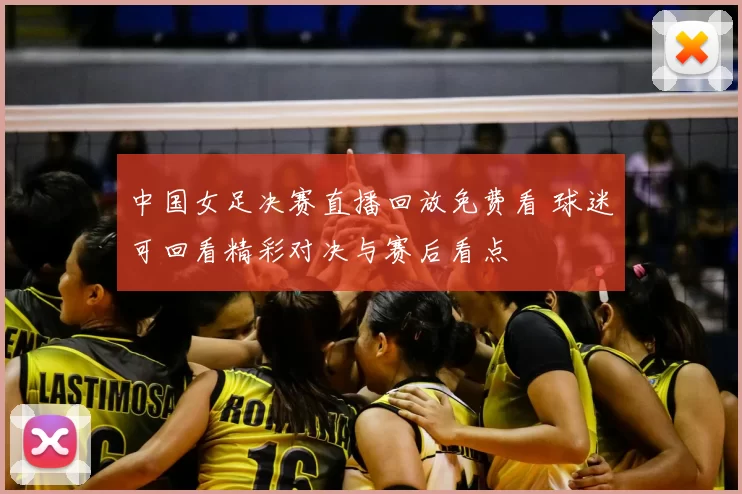 中国女足决赛直播回放免费看 球迷可回看精彩对决与赛后看点