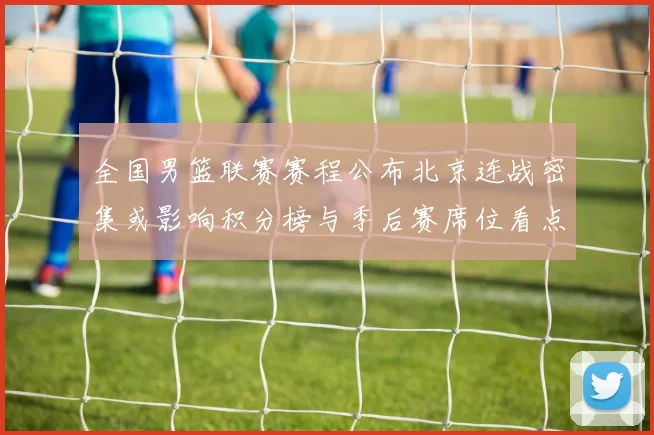 全国男篮联赛赛程公布北京连战密集或影响积分榜与季后赛席位看点