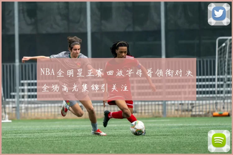 NBA全明星正赛回放字母哥领衔对决全场高光集锦引关注