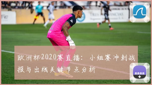 欧洲杯2020赛直播：小组赛冲刺战报与出线关键节点分析